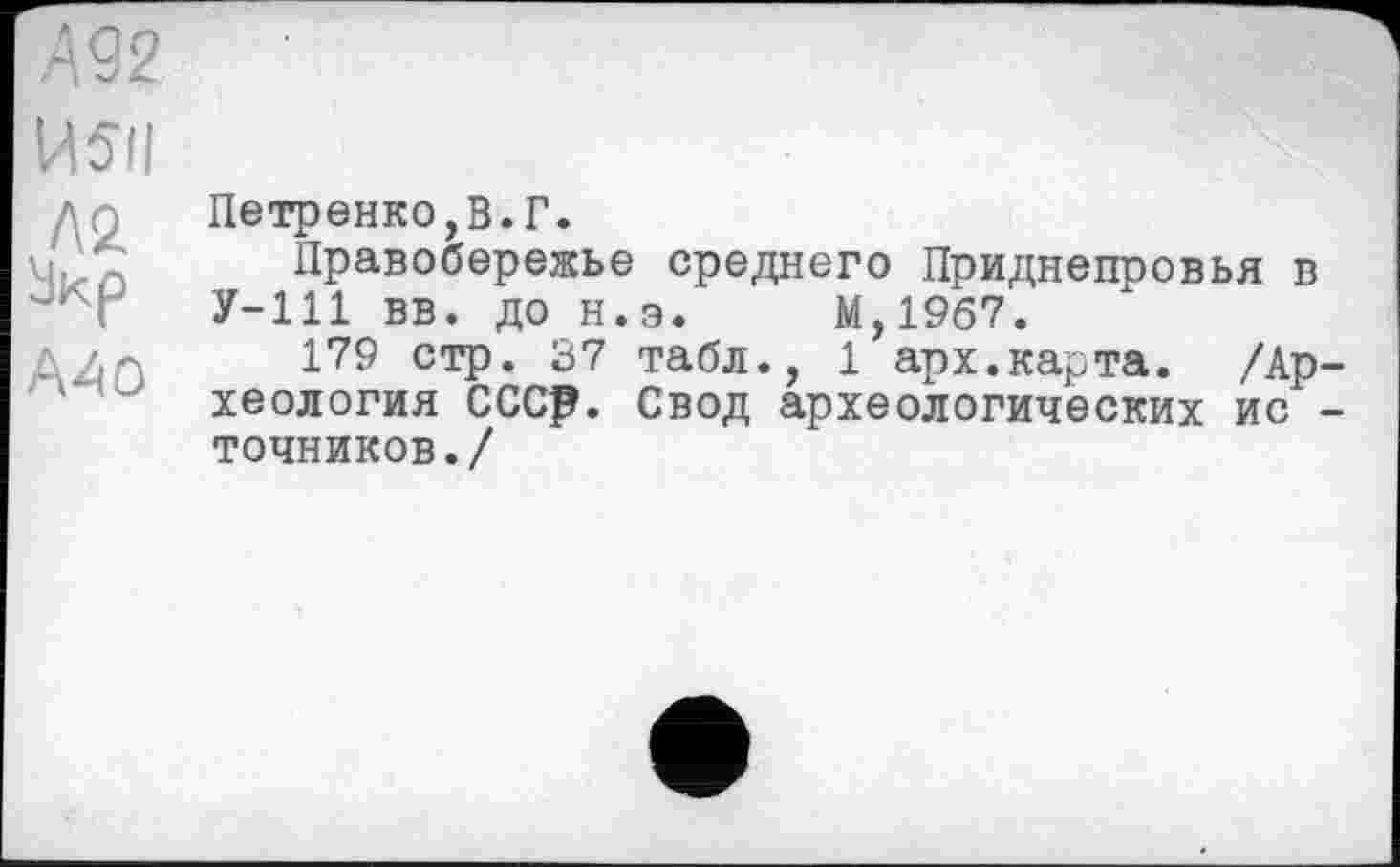 ﻿А 92
И5і|	Ч
дп Петренко,В.Г. мЈп Правобережье среднего Приднепровья в
У-111 вв. до н.э. М,19б7.
179 стр. 37 табл., 1 арх.карта. /Ар ‘ хеология СССр. Свод археологических ис точников./